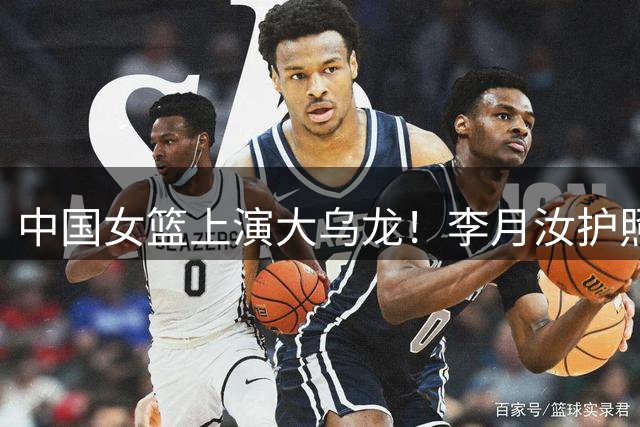 中国女篮上演大乌龙！李月汝护照遗失离谱缺席，王思雨带伤征战